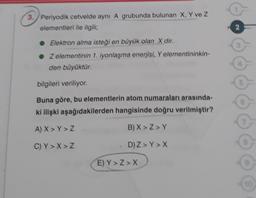 3. Periyodik cetvelde aynı A grubunda bulunan X, Y ve Z
elementleri ile ilgili;
NO
• Elektron alma isteği en büyük olan X dir.
• Zelementinin 1. iyonlaşma enerjisi. Y elementininkin-
den büyüktür.
bilgileri veriliyor
Buna göre, bu elementlerin atom numaraları arasında-
ki ilişki aşağıdakilerden hangisinde doğru verilmiştir?
A) X> Y>Z
B) X>Z>Y
C) Y> X> Z
D) Z > Y> X
E) Y>Z> X
10
