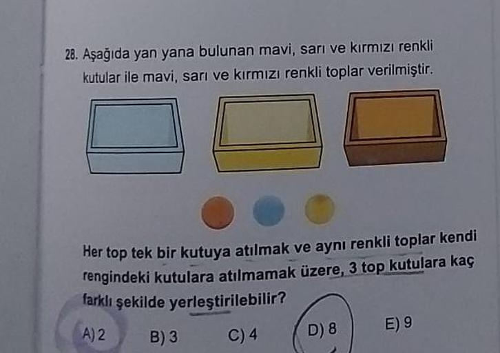 28. Aşağıda yan yana bulunan mavi, sarı ve kırmızı renkli
kutular ile mavi, sarı ve kırmızı renkli toplar verilmiştir.
Her top tek bir kutuya atılmak ve aynı renkli toplar kendi
rengindeki kutulara atılmamak üzere, 3 top kutulara kaç
farklı şekilde yerleşt