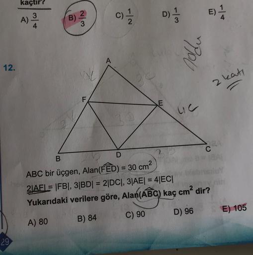 kaçtır?
3
A)
4
B)
2
D)
c)
B)
colo
oldu
A
12.
2 kat,
F
E
uc
D
B
C
ABC bir üçgen, Alan(FED) = 30 cm?
2 AFL= FBI, 31BDI = 2DC), 3|AE| = 4|EC|
Yukarıdaki verilere göre, Alan(ABC) kaç cm² dir?
planlag
D) 96
E) 105
C) 90
A) 80
B) 84
29