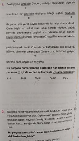 1. Bekleyişine gerekçe (neden, sebep) oluştursun diye de
1
inanılmaz bir gayretle (çalışma isteği, çaba) beyhude
11
III
(boşuna, yok yere) şeyler hakkında laf atip duruyorlardı.
Onlar böyle lafı sakalindan tutup derede tepede, dağda
bayırda gezdirmeye başladı mi ortalıkta boşa dönen,
kayışı kopmuş (kendini kaybetmek) hayali bir kasnak takıntısı
IV
yankılanıyordu sanki. O sırada her kafadan bir ses çıkıyordu
hâliyle, cümleler amansızca (önemsizce) birbirine giriyor,
V
bazıları daha doğarken ölüyordu.
Bu parçada numaralanmış sözlerden hangisinin anlamı
parantez () içinde verilen açıklamayla uyuşmamaktadır?
AI
B) 11
C) III
D) IV
EV
2. Güzel bir hayat yaşarken beklenmedik bir durum ortaya çıkar
ve bütün mutluluk yok olur. Dıştan sakin görünen fakat içinde
fırtınalar kopan, hayata küsmüş bir şekilde devam eden in-
8
sandır Raif... Yüreğimde Raif'e karşı bir acı hissediyorum
M
hâlâ.
Bu parçada altı çizili sözle asıl anlatılmak istenen aşağı-
dakilerden hangisidir?
buldorina göğüs germek
