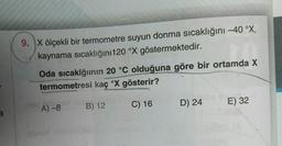 9. X ölçekli bir termometre suyun donma sıcaklığını -40 °x,
kaynama sıcaklığını 120 °x göstermektedir.
Oda sıcaklğının 20 °C olduğuna göre bir ortamda X
termometresi kaç °X gösterir?
C) 16
B) 12
D) 24
E) 32
A) -8
a
