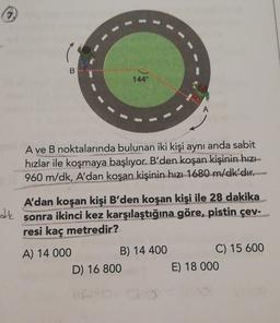 144°
A ve B noktalarında bulunan iki kişi aynı anda sabit
hızlar ile koşmaya başlıyor. B'den koşan kişinin hızı
960 m/dk, A'dan
koşan kişinin hızı 1680 m/dk'dır.
de
A'dan koşan kişi B'den koşan kişi ile 28 dakika
sonra ikinci kez karşılaştığına göre, pistin çev-
resi kaç metredir?
A) 14 000
B) 14 400
C) 15 600
D) 16 800
E) 18 000