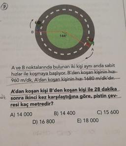 144°
A ve B noktalarında bulunan iki kişi aynı anda sabit
hızlar ile koşmaya başlıyor. B'den koşan kişinin hızı
960 m/dk, A'dan
koşan kişinin hızı 1680 m/dk'dır.
de
A'dan koşan kişi B'den koşan kişi ile 28 dakika
sonra ikinci kez karşılaştığına göre, pistin çev-
resi kaç metredir?
A) 14 000
B) 14 400
C) 15 600
D) 16 800
E) 18 000
