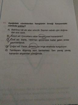 11. Aşağıdaki cümlelerden hangisinin örneği karşısındaki
cümlede yoktur?
A) Belirtme hâl eki alan sözcük: Bayram sabahı gün doğma-
dan eve vardı.
e) Soyut ad: Çocuklara vatan sevgisi nasıl kazandınlır?
ozel ad: Varlik, 1933'ten günümüze kadar gelen ender
yayınlardandi.
DY Çoğul ad: Yazar, şiirlerini bir imge etrafında kurguluyor.
E) Tamlayani düşmüş isim tamlaması: Sen yavaş yavaş
kanardın akşamları yüreğimde.