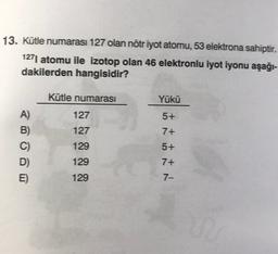 13. Kütle numarası 127 olan nötr iyot atomu, 53 elektrona sahiptir.
1271 atomu ile izotop olan 46 elektronlu iyot iyonu aşağı-
dakilerden hangisidir?
Kütle numarası
Yükü
127
5+
127
7+
A)
B)
C)
D)
E)
129
5+
tist N
129
7+
129
