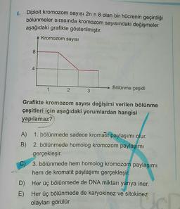 6.
Diploit kromozom sayısı 2n = 8 olan bir hücrenin geçirdiği
bölünmeler sırasında kromozom sayısındaki değişmeler
aşağıdaki grafikte gösterilmiştir.
Kromozom sayısı
8
4
4
1
Bölünme çeşidi
2
3
Grafikte kromozom sayısı değişimi verilen bölünme
çeşitleri için aşağıdaki yorumlardan hangisi
yapılamaz?
A) 1. bölünmede sadece kromatit paylaşımı olur.
B) 2. bölünmede homolog kromozom paylaşımı
gerçekleşir.
C) 3. bölünmede hem homolog kromozom paylaşımı
hem de kromatit paylaşımı gerçekleşir
.
D) Her üç bölünmede de DNA miktarı yarıya iner.
E) Her üç bölünmede de karyokinez ve sitokinez
olayları görülür.
cl