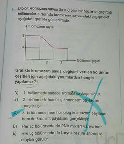 6.
Diploit kromozom sayısı 2n = 8 olan bir hücrenin geçirdiği
bölünmeler sırasında kromozom sayısındaki değişmeler
aşağıdaki grafikte gösterilmiştir.
Kromozom sayısı
8
4
4
1
Bölünme çeşidi
2
3
Grafikte kromozom sayısı değişimi verilen bölünme
çeşitleri için aşağıdaki yorumlardan hangisi
yapılamaz?
A) 1. bölünmede sadece kromatit paylaşımı olur.
B) 2. bölünmede homolog kromozom paylaşımı
gerçekleşir.
C) 3. bölünmede hem homolog kromozom paylaşımı
hem de kromatit paylaşımı gerçekleşir
.
D) Her üç bölünmede de DNA miktarı yarıya iner.
E) Her üç bölünmede de karyokinez ve sitokinez
olayları görülür.
cl
