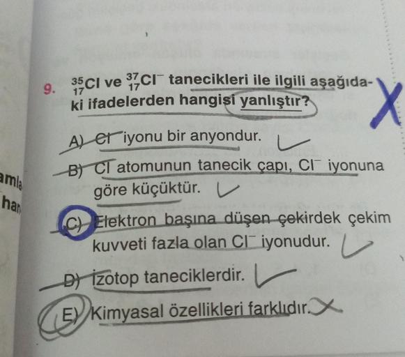 9. 35Ci ve 97c1 tanecikleri ile ilgili aşağıda-
ki ifadelerden hangisi yanlıştır?
17
X
A) et iyonu bir anyondur.
er
L
B) Cl atomunun tanecik çapı, Cl iyonuna
göre küçüktür. U
amla
har
C) Elektron başına düşen çekirdek çekim
kuvveti fazla olan Cliyonudur.
D