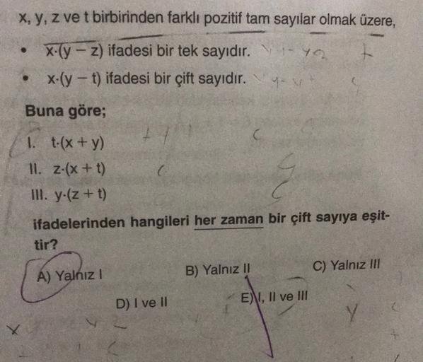 x, y, z ve t birbirinden farklı pozitif tam sayılar olmak üzere,
X-(y - z) ifadesi bir tek sayıdır. Y
x-(y - t) ifadesi bir çift sayıdır. yov
Buna göre;
1. t-(x + y)
II. z-(x + t)
III. y.(z + t)
c
ifadelerinden hangileri her zaman bir çift sayıya eşit-
tir