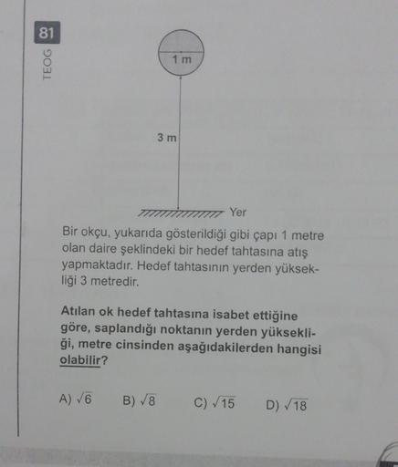 81
TEOG 00
1 m
3 m
Yer
Bir okçu, yukarıda gösterildiği gibi çapı 1 metre
olan daire şeklindeki bir hedef tahtasına atış
yapmaktadır. Hedef tahtasının yerden yüksek-
liği 3 metredir.
Atılan ok hedef tahtasına isabet ettiğine
göre, saplandığı noktanın yerden