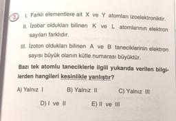 3.
1. Farklı elementlere ait X ve Y atomları izoelektroniktir.
11. İzobar oldukları bilinen K ve L atomlarının elektron
sayıları farklıdır.
III. İzoton oldukları bilinen A ve B taneciklerinin elektron
sayısı büyük olanın kütle numarası büyüktür.
Bazı tek atomlu taneciklerle ilgili yukarıda verilen bilgi-
lerden hangileri kesinlikle yanlıştır?
A) Yalnız 1
B) Yalnız 11
C) Yalnız III
D) I ve 11
E) II ve III