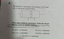 2.
2
Bir iletkenin A kesitinden 20 saniyede 2.1020 elekt-
ron +x yönünde hareket ediyor.
A
-X
+x
Buna göre yüklerin hareketiyls iletkende oluşan
akımın yönü ve şiddeti nedir? (1 e.y = 1,6.10-'9C)
A) 1.6 A, + x yönünde
B) 1,6 A, -X yönünde
C) 3,2 A, - x yönünde
D) 4,8 A, -x yönünde
E) 4,8 A, + x yönünde