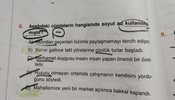 3
1
1
1
2
6.
Aşağıdaki cümlelerin hangisinde soyut ad kullanılma.
mıştır?
9.
2
1
At Aklından geçenleri bizimle paylaşmamayı tercih ediyor.
B) Bahar gelince tatil yörelerine günlük turlar başladı.
C) Merhamet duygusu insanı insan yapan önemli bir özel-
liktir.
1
1
1
1
1
1
1
1
1
1
D) Huzuru olmayan ortamda çalışmanın kendisini yordu-
ğunu söyledi.
1
1
1
E Mahallemize yeni bir market açılınca bakkal kapandı.
