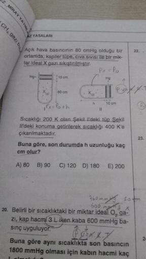 EZ MİRAY YAYINL
AZ YASALARI
CH, gaz, bu
22.
Açık hava basıncının 80 cmHg olduğu bir
ortamda, kapiler tüpe, civa sivisi ile bir mik-
tar ideal X gazı sıkıştırılmıştır.
Px = Po
Hg-
10 cm
Hg
xo
80 cm
P. vz 4.4.
leh
h
10 cm
,Px= Poth
11
Sıcaklığı 200 K olan Şe
