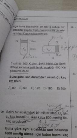 EZ MİRAY YAYINL
AZ YASALARI
CH, gaz, bu
22.
Açık hava basıncının 80 cmHg olduğu bir
ortamda, kapiler tüpe, civa sivisi ile bir mik-
tar ideal X gazı sıkıştırılmıştır.
Px = Po
Hg-
10 cm
Hg
xo
80 cm
P. vz 4.4.
leh
h
10 cm
,Px= Poth
11
Sıcaklığı 200 K olan Şekill'deki tüp Şekil
Il'deki konuma getirilerek sıcaklığı 400 k'e
çıkarılmaktadır.
23.
Buna göre, son durumda h uzunluğu kaç
cm olur?
A) 80 B) 90 C) 120 D) 180 E) 200
760mmits sotm
600 mx
F
20. Belirli bir sıcaklıktaki bir miktar ideal o, ga-
ZI, kap hacmi 3 L iken kaba 600 mmHg ba-
sinç uyguluyor.
2
Buna göre aynı sıcaklıkta son basıncın
1800 mmHg olması için kabin hacmi kaç
