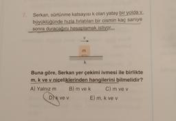 7
Serkan, sürtünme katsayısı k olan yatay bir yolda v
büyüklüğünde hızla fırlatılan bir cismin kaç saniye
sonra duracağını hesaplamak istiyor.
m
k
Buna göre, Serkan yer çekimi ivmesi ile birlikte
m, k ve v niceliklerinden hangilerini bilmelidir?
A) Yalnız m B) m ve k C) m ve v
D) k ve v
E) m, k ve v
