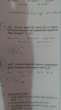 A) Yalniz
B) Yalnız II
E) II ve III
D) I ve III
izoelektronik esa ayni psfartel
coiyonunun proton (p), nötron (n) ve elektron
(e) sayıları arasındaki ilişki aşağıdakilerin hangisinde
doğru verilmiştir? ("%c, 1990)
A) p >n>e
B) n>p> C) p = n= e
D) p > >n E) e->p=n
-2-
(Cos).
a
X202 iyonunun toplam 46 elektronu bulunduğuna
göre X elementinin atom numarası kaçtır? (80)
A) 4
B) 6
C) 7
D) 12
E) 14
(X₂ Ou)
46
10. Atomun yapısı ile ilgili,
1. Proton sayıları aynı olan atomlar farkli elemente ait
olabilir.
II. Bir atom elektron verirse çekirdek yükü azalır.
III. Çekirdeğinde bulunan taneciklerin toplamı nükleon
sayısını verir.
