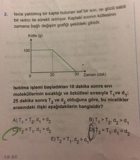 2.
Isıca yalıtılmış bir kapta bulunan saf bir sivi, ist gücü sabit
bir ısıtıcı ile sürekli Isıtılıyor. Kaptaki sivinin kütlesinin
zamana bağlı değişim grafiği şekildeki gibidir.
Kütle (g)
100
0
20
30 Zaman (dak)
Isıtılma işlemi başladıktan 10 dakika sonra
