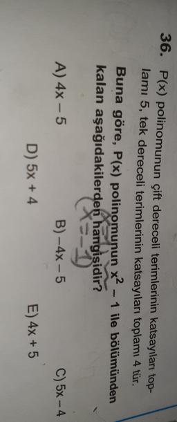 36. P(x) polinomunun çift dereceli terimlerinin katsayıları top-
lamı 5, tek dereceli terimlerinin katsayıları toplamı 4 tür.
Buna göre, P(x) polinomunun x2 - 1 ile bölümünden
kalan aşağıdakilerden hangisidir?
x=-1
A) 4x - 5
B) - 4x - 5
C) 5x - 4
D) 5x + 4
E) 4x + 5
