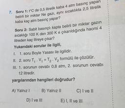 5
7. Soru 1: t°C de 0,5 litrelik kaba 4 atm basınç yapan
belirli bir miktar Ne gazı, aynı sıcaklıkta 2,5 litrelik
kaba kaç atm basınç yapar?
Soru 2: Sabit basınçlı kapta belirli bir miktar gazın
sıcaklığı 100 K den 300 K e çıkarıldığında hacmi 4
litreden kaç litreye çıkar?
Yukarıdaki sorular ile ilgili,
I. 1. soru Boyle Yasası ile ilgilidir.
II. 2. soru T. Vy = T2. V2 formülü ile çözülür.
III. 1. sorunun cevabı 0,8 atm, 2. sorunun cevabı
12 litredir.
-
yargılarından hangileri doğrudur?
A) Yalnız!
B) Yalnız II
C) I ve II
D) I ve III
E) I, II ve III
