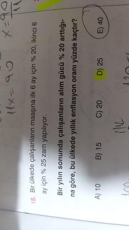 11x=90
x=90
18. Bir ülkede çalışanların maaşına ilk 6 ay için % 20, ikinci 6
ay için % 25 zam yapılıyor.
Bir yılın sonunda çalışanların alım gücü % 20 arttığı-
na göre, bu ülkede yıllık enflasyon oranı yüzde kaçtır?
A) 10
B) 15
C) 20
D) 25
E) 40
ilk