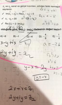 z, ve z, sanal ve gerçel kısımları, sıfırdan farklı karmaşık
sayılardır.
+6
Y
✓ Im(z, + 2) = Re(2, - Z) = 0
Zi= a +b)
22=a-
a2th
b
✓ z.Zn = 20
2
a²b²-20
=
✓ Re (21) = 2 . Im (22)
3=26
olduğuna göre, im (). Im(z) ifadesinin değeri kaçtır?
2. Honda
4
1
A)-9
B)-1
C) -4
D)
E)
9
4
x-y tix Czy
ay tiy = 2
a =-26
X=2
53220
b=4
27
y-x=2y b=42
b=-2
Ty=-Y
2
2x+x=2
aytiy=Z
