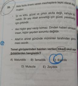 Akla fazla önem veren mezheplere tepki olarak dog
20
muştur.
• iyi ve kötü, güzel ve çirkin akılla değil, vahiyle bili
nebilir. Bir şey Allah emrettiği için güzel, yasakladığ
için çirkindir.
Akil hiçbir şeyi vacip kılmaz. Dinden haberi olmayan
insan, hiçbir şeyden sorumlu değildir.
• Allah'ın ahiret gününde müminler tarafından görül
mesi caizdir.
Temel görüşlerinden bazıları verilen itikadi ekol aşa-
ğıdakilerden hangisidir?
A) Maturidilik
B) Ismaililik
C) Esarilik
D) Mutezile E) Zeydilik
