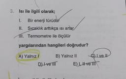 3. Isı ile ilgili olarak;
1.
Bir enerji türüdür
II. Sıcaklık arttıkça isi artar
TII. Termometre ile ölçülür
yargılarından hangileri doğrudur?
A) Yalnız! B) Yalnız 11
Oh I ve II
D) I ve III
E) 1, H ve MT
