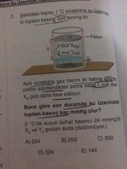 ların
Su Uze
3. Şekildeki kapta, t °C sıcaklıkta su üzerinde
ki toplam basınç 324 mmHg'dir.
Piston
v
1 mol X2(0)
2 mol Yig)
HO
Aynı sıcaklıkta gaz hacmi iki katına akanio
piston sabitlendikten sonra kaba 1 mol ideal
X, gazı daha ilave ediliyor.
Buna göre son durumda su üzerindeki
toplam basınç kaç mmHg olur?
(t °C'de suyun buhar basıncı 24 mmHg'dir.
X, ve Y, gazları suda çözünmüyor.)
B) 200
A) 224
C) 300
D) 324
E) 144
ri
