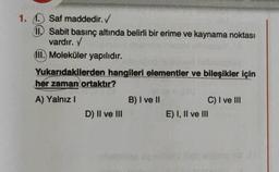 1. Saf maddedir.
11. Sabit basınç altında belirli bir erime ve kaynama noktası
vardır. Y
III. Moleküler yapılıdır.
Yukarıdakilerden hangileri elementler ve bileşikler için
her zaman ortaktır?
A) Yalnız!
B) I ve II
C) I ve III
D) II ve III
E) I, II ve III
