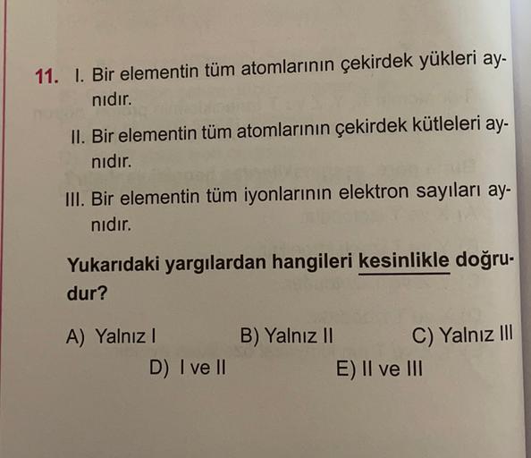 11. I. Bir elementin tüm atomlarının çekirdek yükleri ay-
nıdır.
II. Bir elementin tüm atomlarının çekirdek kütleleri ay-
nıdır.
III. Bir elementin tüm iyonlarının elektron sayıları ay-
nıdır.
Yukarıdaki yargılardan hangileri kesinlikle doğru-
dur?
A) Yaln