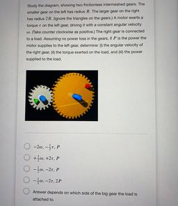 Study the diagram, showing two frictionless intermeshed gears. The
smaller gear on the left has radius R. The larger gear on the right
has radius 2R. (Ignore the triangles on the gears.) A motor exerts a
torque t on the left gear, driving it with a constan