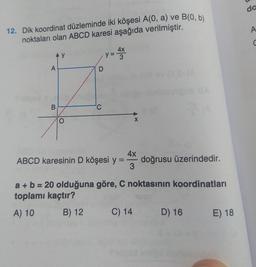 da
A
12. Dik koordinat düzleminde iki köşesi A(0, a) ve B(0, b)
noktaları olan ABCD karesi aşağıda verilmiştir.
C
Ay
y 3
4X
A
B
X
ABCD karesinin D köşesi y
4x
doğrusu üzerindedir.
3
a + b = 20 olduğuna göre, C noktasının koordinatları
toplamı kaçtır?
A) 10 B) 12 C) 14 D) 16 E) 18
