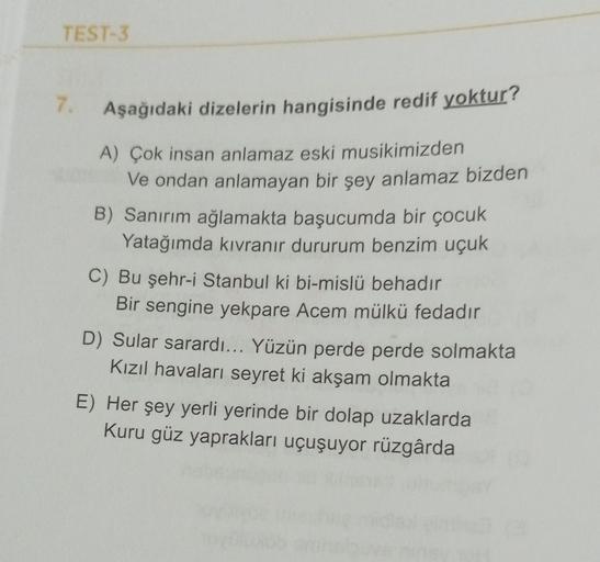 TEST-3
7.
Aşağıdaki dizelerin hangisinde redif yoktur?
A) Çok insan anlamaz eski musikimizden
Ve ondan anlamayan bir şey anlamaz bizden
B) Sanırım ağlamakta başucumda bir çocuk
Yatağımda kıvranır dururum benzim uçuk
C) Bu şehr-i Stanbul ki bi-mislü behadır