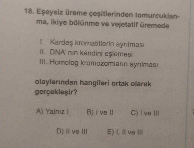 18. Eşeysiz üreme çeşitlerinden tomurcuklan-
ma, ikiye bölünme ve vejetatif üremede
1. Kardeş kromatitlerin ayrılması
II. DNA' nin kendini eşlemesi
III. Homolog kromozomların ayrılması
olaylarından hangileri ortak olarak
gerçekleşir?
A) Yalnız! B) I ve II 