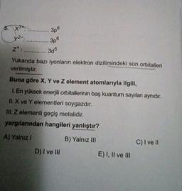 5. X3
3p
82-
306
3p6
Z :
305
Yukarıda bazı iyonların elektron dizilimindeki son orbitalleri
verilmiştir.
Buna göre X, Y ve z element atomlarıyla ilgili,
1. En yüksek enerjili orbitallerinin baş kuantum sayıları aynıdır.
II. X ve Y elementleri soygazdır.
II. Z elementi geçiş metalidir.
yargılarından hangileri yanlıştır?
A) Yalniz !
B) Yalnız III
C) I ve II
D) I ve III
E) I, II ve III