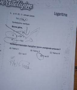 Telivim
8. a E (0, 1) olmak üzere
Logaritma
f(x) = loga
fonksiyonu veriliyor.
Buna göre,
x= f'(x)
II. y = f(x->
III.) y = -f(x)
fonksiyonlarından hangileri tanım aralığında artandır?
A) Yalnız!
B) Yalnız Il
C) Yalnız III
-
D) I ve 11
E) I ve III
Flu) s logo