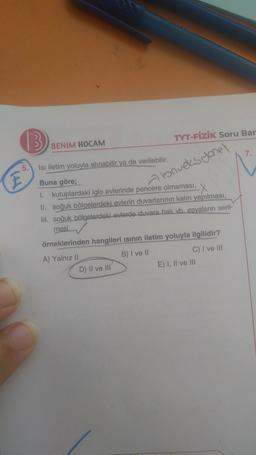 13
TYT-FİZİK Soru Bar
BENIM HOCAM
7
5
E
konveksyonel
Isi iletim yoluyla alınabilir ya da verilebilir.
Buna göre;
kutuplardaki iglo evlerinde pencere olmaması, X
II. soğuk bölgelerdeki evlerin duvarlarının kalın yapılması,
Ill. soğuk bölgelerdeki evlerde duvara halı vb. esyaların seril-
mesi
örneklerinden hangileri isinin iletim yoluyla ilgilidir?
A) Yalnız 11
B) I ve II
C) I ve III
D) Il ve III
E) 1, Il ve III