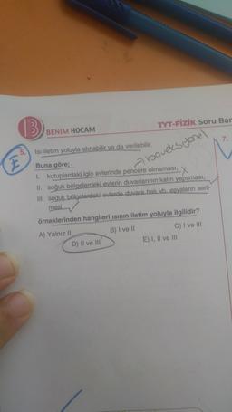 13
TYT-FİZİK Soru Bar
BENIM HOCAM
7
5
E
konveksyonel
Isi iletim yoluyla alınabilir ya da verilebilir.
Buna göre;
kutuplardaki iglo evlerinde pencere olmaması, X
II. soğuk bölgelerdeki evlerin duvarlarının kalın yapılması,
Ill. soğuk bölgelerdeki evlerde duvara halı vb. esyaların seril-
mesi
örneklerinden hangileri isinin iletim yoluyla ilgilidir?
A) Yalnız 11
B) I ve II
C) I ve III
D) Il ve III
E) 1, Il ve III
