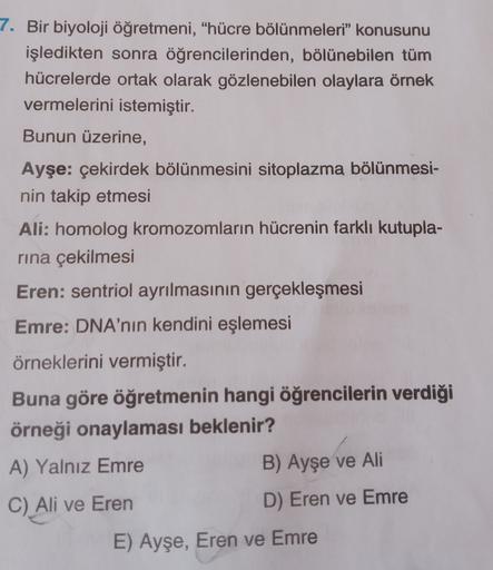 7. Bir biyoloji öğretmeni, "hücre bölünmeleri” konusunu
işledikten sonra öğrencilerinden, bölünebilen tüm
hücrelerde ortak olarak gözlenebilen olaylara örnek
vermelerini istemiştir.
Bunun üzerine,
Ayşe: çekirdek bölünmesini sitoplazma bölünmesi-
nin takip 