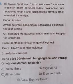 7. Bir biyoloji öğretmeni, "hücre bölünmeleri” konusunu
işledikten sonra öğrencilerinden, bölünebilen tüm
hücrelerde ortak olarak gözlenebilen olaylara örnek
vermelerini istemiştir.
Bunun üzerine,
Ayşe: çekirdek bölünmesini sitoplazma bölünmesi-
nin takip etmesi
Ali: homolog kromozomların hücrenin farklı kutupla-
rina çekilmesi
Eren: sentriol ayrılmasının gerçekleşmesi
Emre: DNA'nın kendini eşlemesi
örneklerini vermiştir.
Buna göre öğretmenin hangi öğrencilerin verdiği
örneği onaylaması beklenir?
A) Yalnız Emre
B) Ayşe ve Ali
C) Ali ve Eren
D) Eren ve Emre
E) Ayşe, Eren ve Emre
