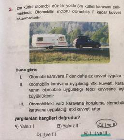 2. 2m kütleli otomobil düz bir yolda
3m kütleli karavanı çek-
mektedir
. Otomobilin motoru otomobile F kadar kuvvet
aktarmaktadır.
Buna göre;
1. Otomobil karavana F'den daha az kuwet uygular
II. Otomobilin karavana uyguladığı etki kuvveti, kara-
vanın otomobile uyguladığı tepki kuvvetine eşi
büyüklüktedir
III. Otomobildeki valiz karavana konulursa otomobili
karavana uyguladığı etki kuvveti artar
yargılardan hangileri doğrudur?
A) Yalnız!
B) Yalnız 11
C I ve IP
D) II ve III
E) I, II ve III
