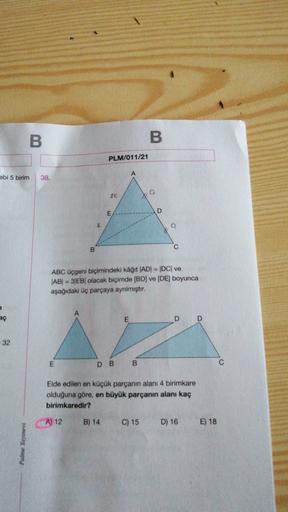 B.
B
PLM/011/21
A
ebi 5 birim
38.
LK
E
D
q
C
B
ABC üçgeni biçimindeki kâğıt |AD| = |DC| ve
AB| = 3|EB| olacak biçimde (BD) ve (DE) boyunca
aşağıdaki üç parçaya ayrılmıştır.
7
A
aç
E
D
D
32
E
DB B
Elde edilen en küçük parçanın alanı 4 birimkare
olduğuna gör