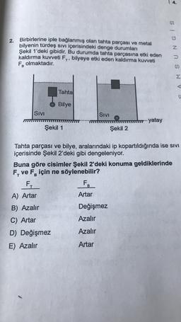 2. Birbirlerine iple bağlanmış olan tahta parçası ve metal
bilyenin türdeş sivi içerisindeki denge durumları
Şekil 1'deki gibidir
. Bu durumda tahta parçasına etki eden
kaldırma kuvveti F., bilyeye etki eden kaldırma kuvveti
Folmaktadır.
SAMSUNG IS
B
Tahta
Bilye
Sivi
Sivi
--- yatay
Şekil 1
Şekil 2
Tahta parçası ve bilye, aralarındaki ip kopartıldığında ise SIVI
içerisinde Şekil 2'deki gibi dengeleniyor.
Buna göre cisimler Şekil 2'deki konuma geldiklerinde
F, ve FR için ne söylenebilir?
F.
FZ
B
A) Artar
Artar
B) Azalır
Değişmez
C) Artar
Azalır
Azalır
D) Değişmez
E) Azalır
Artar
