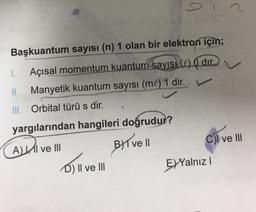 Başkuantum sayısı (n) 1 olan bir elektron için;
1.
Açısal momentum kuantum sayıs (1) O dir
Manyetik kuantum sayısı (ml) 1 dir.
III. Orbital türü s dir.
yargılarından hangileri doğrudur?
ALII ve III
Byl vel
Cl ve III
D) II ve III
EYYalnız!
Dill