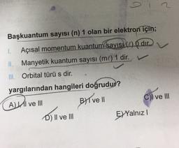 Başkuantum sayısı (n) 1 olan bir elektron için;
1.
Açısal momentum kuantum sayıs (1) O dir
Manyetik kuantum sayısı (ml) 1 dir.
III. Orbital türü s dir.
yargılarından hangileri doğrudur?
ALII ve III
Byl vel
Cl ve III
D) II ve III
EYYalnız!
Dill
