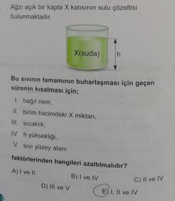 Ağzı açık bir kapta X katısının sulu çözeltisi
bulunmaktadır.
X(suda)
h
Bu sivinin tamamının buharlaşması için geçen
sürenin kısalması için;
1. bağıl nem
II. birim hacimdeki X miktarı,
III. sıcaklık,
IV. h yüksekliği,
V. SIVI yüzey alanı
faktörlerinden hangileri azaltılmalıdır?
A) I ve 11
B) I ve IV
D) III ve v
C) II ve IV
©
E) I, II ve IV
