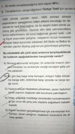 1. Bu testte cevaplayacağınız soru sayısı 40 tir.
2. Cevaplarınızı, cevap kâğıdının Türkçe Testi için ayrılan k
1929 yılında yazılan oyun, 1925 sonrası süreçte
yaşananların sonuçlarının hâlen etkisini koruduğu bir dö-
nemde bir nevi itidal çağrısı, bir öz eleştiri metni olarak ya-
zılmış gibi gözüküyor. Oyunun dört defa sahnelendikten
sonra kaldırılmasını da buna bağlamak gerekir belki. Lütfi
ve Eşref arasındaki çekişme, meselenin bizzat müsebbibi
olmayan fakat durumdan etkilenen Afif Molla ve Belkıs ta-
rafından yapılan diyalog çağrılarıyla giderilmeye çalışılmış.
Bu cümledeki altı çizili sözü anlamca karşılayabilecek
bir kullanım aşağıdakilerden hangisinde vardır?
A) Nirvana oyununda tartışılan, bir anlamda insanın dün-
yevi ihtirasları ve zevkleriyle verdiği savaştan galip çık-
ma çabasıdır.
B) Bir gün baş başa verip konuşun, anlaşın hatta isterse-
niz kavga edin, birbirinize karşı içinizde ne varsa açı-
ğa vurun.
C) Yazarın sosyal meselelere yönelmesi, yazarı toplumun
temel yapısını oluşturan aile kurumuna yakınlaştırır.
D) İnsan yaşadığı müddetçe zincirlerden kurtulamayaca-
ğı için onun tek çıkış yolu olaylara soğukkanlı bakabil-
mesidir.
MIRAY YAYINLARI-
E) Kişinin kendisini gerçekleştirmesi için sıkıntılardan kur-
tulması, kendi varlığının, iradesinin kontrolünü ele al-
ması gerekir.