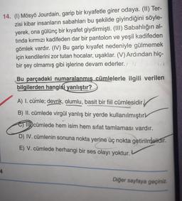 14. (1) Mösyö Jourdain, garip bir kıyafetle girer odaya. (II) Ter-
zisi kibar insanların sabahları bu şekilde giyindiğini söyle-
yerek, ona gülünç bir kıyafet giydirmişti. (III) Sabahlığın al-
tinda kırmızı kadifeden dar bir pantolon ve yeşil kadifeden
gömlek vardır. (IV) Bu garip kıyafet nedeniyle gülmemek
için kendilerini zor tutan hocalar, uşaklar. (V) Ardından hiç-
bir şey olmamış gibi işlerine devam ederler.
Bu parçadaki numaralanmış cümlelerle ilgili verilen
bilgilerden hangisi yanlıştır?
A) I. cümle; devrik, olumlu, basit bir fiil cümlesidir.
B) II. cümlede virgül yanlış bir yerde kullanılmıştır
o cümlede hem isim hem sifat tamlaması vardır.
D) IV. cümlenin sonuna nokta yerine üç nokta getirilmelidir.
E) V. cümlede herhangi bir ses olayı yoktur.
4
Diğer sayfaya geçiniz.