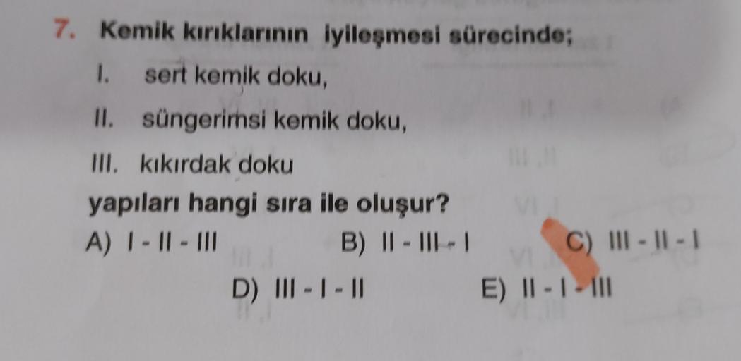 7. Kemik kırıklarının iyileşmesi sürecinde;
I. sert kemik doku,
II. süngerimsi kemik doku,
III. kıkırdak doku
yapıları hangi sıra ile oluşur?
A) | - || - III
B) II-III-
C) III - II -
D) III - 1 - 1
E) II - I - III
